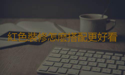 紅色裝修怎麽搭配更好看？