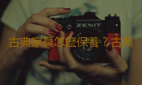 古典家具怎麽保養？古典家具的保養技巧
