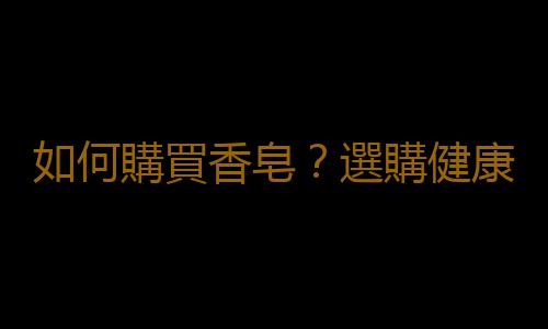 如何購買香皂？選購健康質量好的香皂的方法